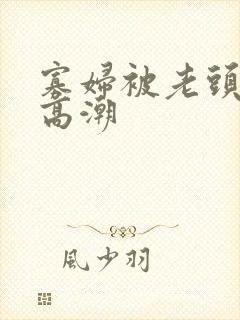 寡妇被老头亲到高潮