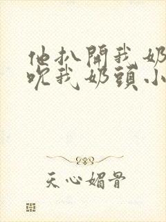 他扒开我奶罩揉吮我奶头小说 他扒开我奶罩揉吮我奶头小说
