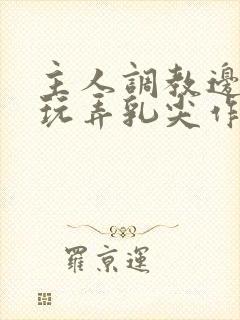 主人调教边c边玩弄乳尖作文
