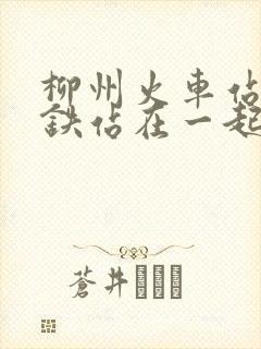 柳州火车站跟高铁站在一起吗 柳州火车站跟高铁站在一起吗