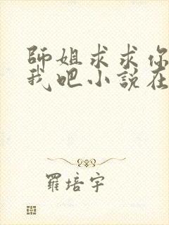 师姐求求你饶了我吧小说在线阅读千千小说 师姐求求你饶了我吧小说在线阅读千千小说