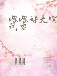 嗯嗯好大啊快点我要 嗯嗯好大啊快点我要