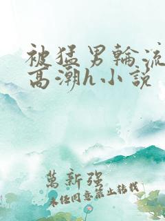 被猛男轮流澡到高潮h小说