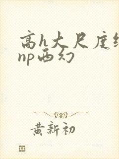 高h大尺度纯肉np西幻 高h大尺度纯肉np西幻