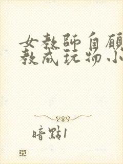 女教师自愿被调教成玩物小说 女教师自愿被调教成玩物小说