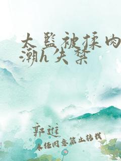 太监被揉肉蒂高潮h失禁 太监被揉肉蒂高潮h失禁