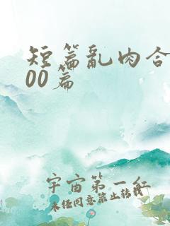 短篇乱肉合集500篇