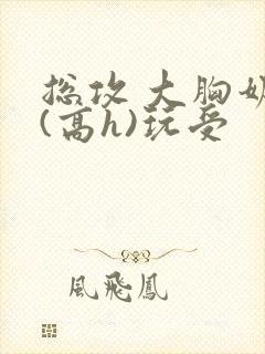 总攻 大胸奶汁(高h)玩受 总攻 大胸奶汁(高h)玩受