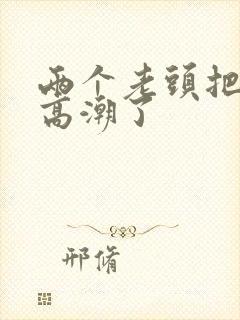 两个老头把我添高潮了 两个老头把我添高潮了
