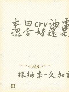 本田crv油电混合好还是纯油的好 本田crv油电混合好还是纯油的好