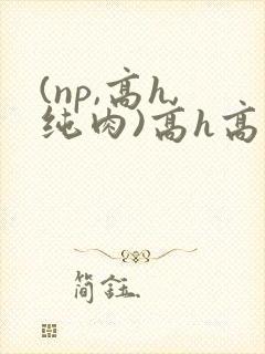 (np,高h,纯肉)高h高辣 (np,高h,纯肉)高h高辣