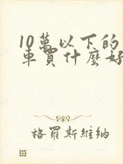 10万以下的小车买什么好 10万以下的小车买什么好
