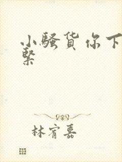 小骚货你下面好紧