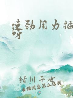 使劲用力插好爽呀 使劲用力插好爽呀