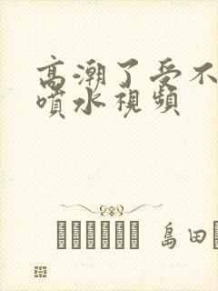 高潮了受不了了喷水视频