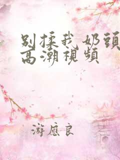 别揉我奶头啊嗯高潮视频 别揉我奶头啊嗯高潮视频