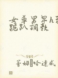 女尊男卑h玩弄跪趴调教