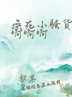 操死小骚货啊啊啊啊啊 操死小骚货啊啊啊啊啊