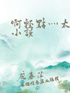 啊轻点灬太粗嗯小说 啊轻点灬太粗嗯小说