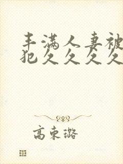 丰满人妻被公侵犯久久久久