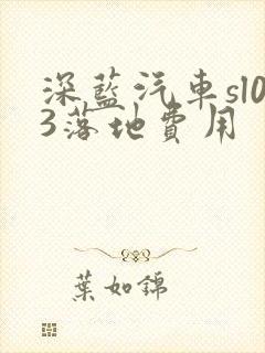 深蓝汽车sl03落地费用 深蓝汽车sl03落地费用