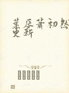 叶辰萧初然最新更新 叶辰萧初然最新更新