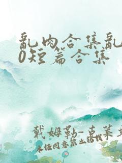乱肉合集乱500短篇合集