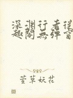 深渊行者从热笔趣阁无弹窗 深渊行者从热笔趣阁无弹窗