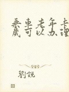 乘车老年卡多少岁可以办理 乘车老年卡多少岁可以办理