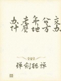 办老年公交卡在什么地方办 办老年公交卡在什么地方办