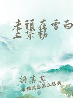 老头在雪白肉体上耸动