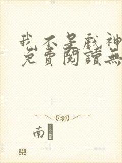 我不是戏神全文免费阅读无弹窗 我不是戏神全文免费阅读无弹窗