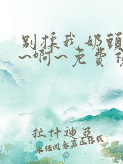 别揉我奶头~嗯~啊~免费视频