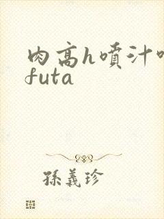 肉高h喷汁呻吟futa