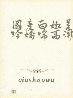 国产白嫩美女呻吟娇喘高潮