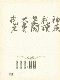 我不是戏神小说免费阅读原文 我不是戏神小说免费阅读原文