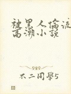 被黑人伦流澡到高潮小说 被黑人伦流澡到高潮小说
