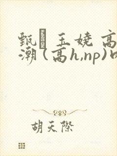 甄� 玉娆 高潮 (高h,np)肉欲