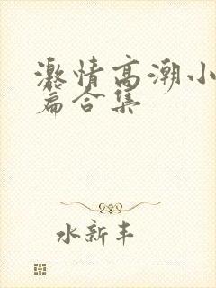 激情高潮小说短篇合集