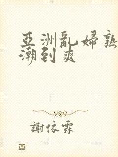 亚洲乱妇熟妇高潮到爽