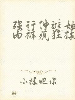 强行伸进她的小内裤疯狂揉摸视频