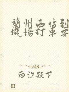 兰州西站到中川机场打车要多少钱