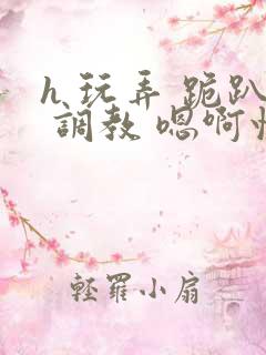 h 玩弄 跪趴 调教 嗯啊快穿 h 玩弄 跪趴 调教 嗯啊快穿