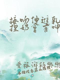 接吻伸进乳罩里捏奶会有呻吟