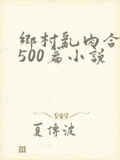 乡村乱肉合集乱500篇小说