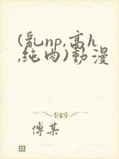 (乱np,高h,纯肉)动漫