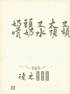 奶头又大又又白喷奶水视频