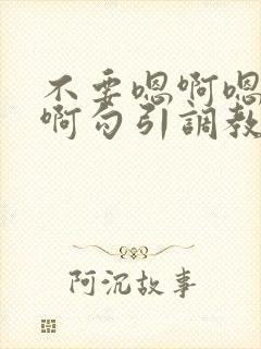 不要嗯啊嗯啊嗯啊勾引调教哥哥