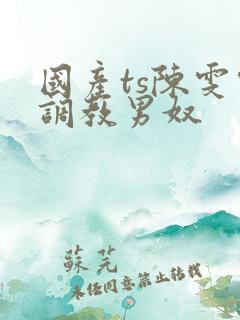 国产ts陈雯雯调教男奴 国产ts陈雯雯调教男奴