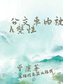 公交车内被强高h双性 公交车内被强高h双性